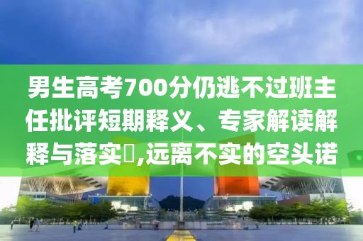 男生高考700分仍逃不過(guò)班主任批評(píng)短期釋義、專(zhuān)家解讀解釋與落實(shí)?,遠(yuǎn)離不實(shí)的空頭諾