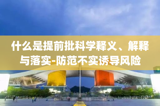 什么是提前批科學(xué)釋義、解釋與落實(shí)-防范不實(shí)誘導(dǎo)風(fēng)險(xiǎn)