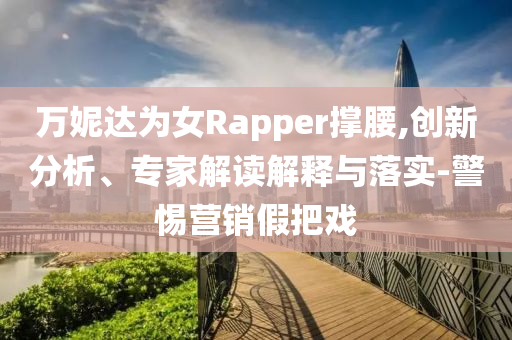 萬(wàn)妮達(dá)為女Rapper撐腰,創(chuàng)新分析、專家解讀解釋與落實(shí)-警惕營(yíng)銷假把戲