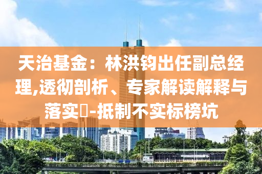 天治基金：林洪鈞出任副總經(jīng)理,透徹剖析、專家解讀解釋與落實?-抵制不實標(biāo)榜坑