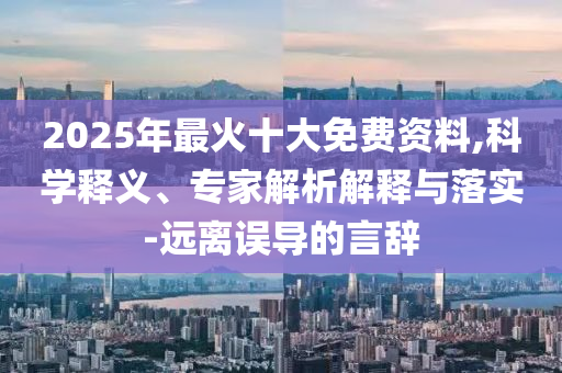 2025年最火十大免費(fèi)資料,科學(xué)釋義、專家解析解釋與落實(shí)-遠(yuǎn)離誤導(dǎo)的言辭