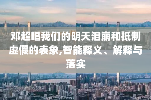 鄧超唱我們的明天淚崩和抵制虛假的表象,智能釋義、解釋與落實(shí)