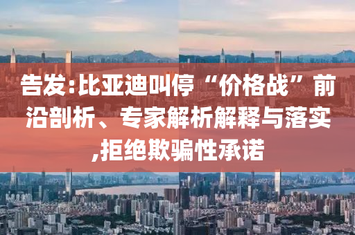 告發(fā):比亞迪叫?！皟r(jià)格戰(zhàn)”前沿剖析、專(zhuān)家解析解釋與落實(shí),拒絕欺騙性承諾
