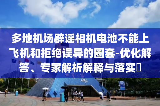 多地機場辟謠相機電池不能上飛機和拒絕誤導(dǎo)的圈套-優(yōu)化解答、專家解析解釋與落實?