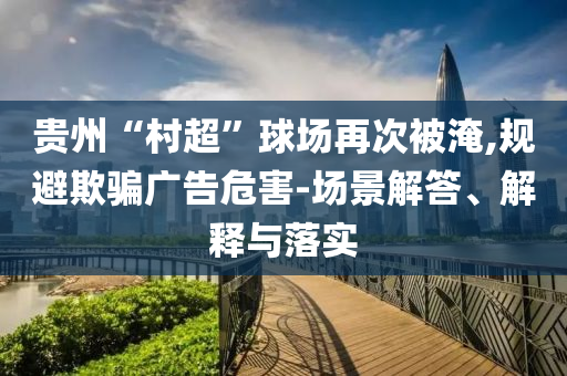 貴州“村超”球場再次被淹,規(guī)避欺騙廣告危害-場景解答、解釋與落實