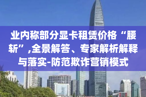業(yè)內(nèi)稱部分顯卡租賃價格“腰斬”,全景解答、專家解析解釋與落實-防范欺詐營銷模式