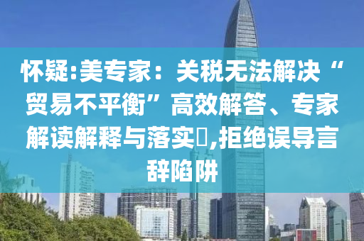 懷疑:美專家：關(guān)稅無法解決“貿(mào)易不平衡”高效解答、專家解讀解釋與落實?,拒絕誤導(dǎo)言辭陷阱