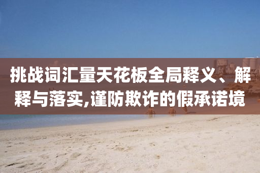挑戰(zhàn)詞匯量天花板全局釋義、解釋與落實,謹防欺詐的假承諾境