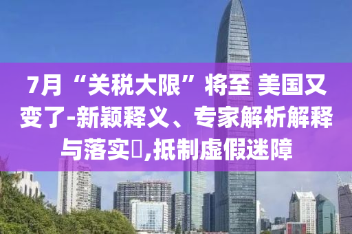 7月“關稅大限”將至 美國又變了-新穎釋義、專家解析解釋與落實?,抵制虛假迷障