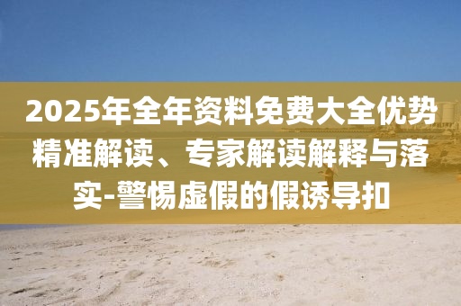 2025年全年資料免費(fèi)大全優(yōu)勢(shì)精準(zhǔn)解讀、專家解讀解釋與落實(shí)-警惕虛假的假誘導(dǎo)扣