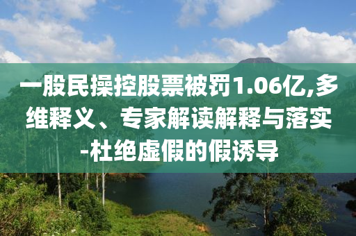 一股民操控股票被罰1.06億,多維釋義、專家解讀解釋與落實(shí)-杜絕虛假的假誘導(dǎo)