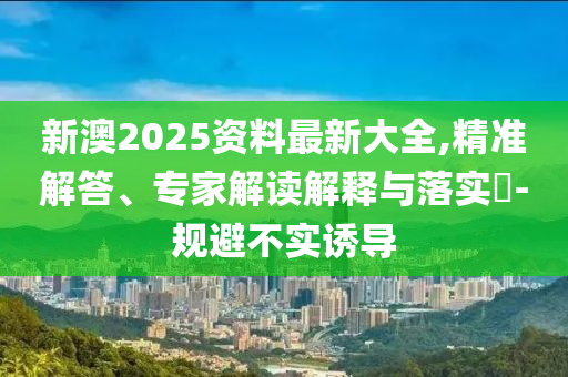 新澳2025資料最新大全,精準(zhǔn)解答、專家解讀解釋與落實(shí)?-規(guī)避不實(shí)誘導(dǎo)