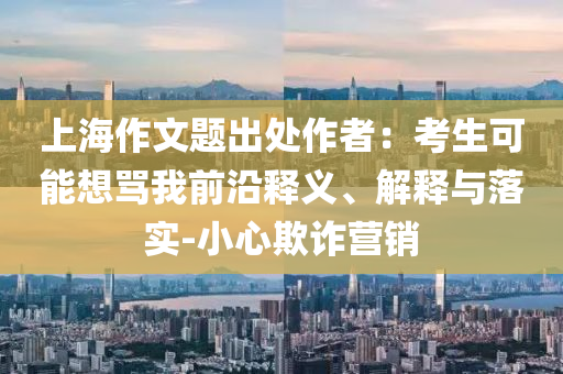 上海作文題出處作者：考生可能想罵我前沿釋義、解釋與落實(shí)-小心欺詐營(yíng)銷