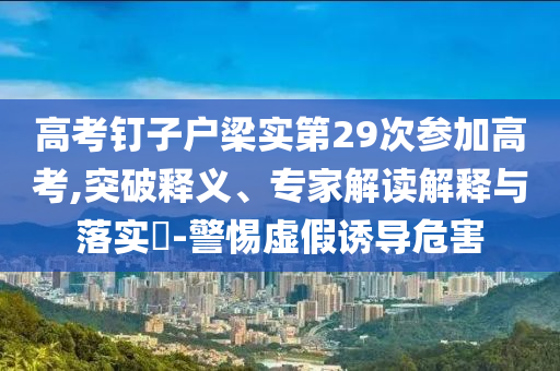 高考釘子戶梁實(shí)第29次參加高考,突破釋義、專家解讀解釋與落實(shí)?-警惕虛假誘導(dǎo)危害