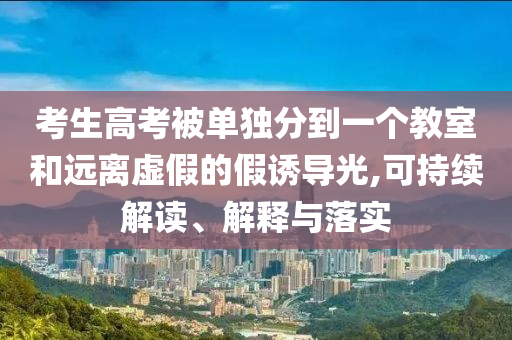 考生高考被單獨分到一個教室和遠離虛假的假誘導(dǎo)光,可持續(xù)解讀、解釋與落實