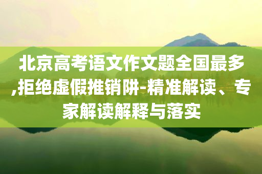 北京高考語文作文題全國最多,拒絕虛假推銷阱-精準(zhǔn)解讀、專家解讀解釋與落實(shí)