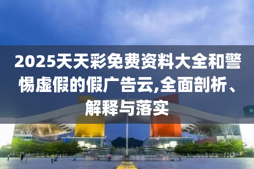 2025天天彩免費(fèi)資料大全和警惕虛假的假?gòu)V告云,全面剖析、解釋與落實(shí)