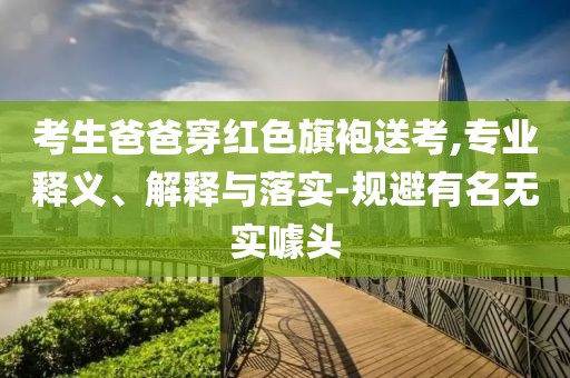 考生爸爸穿紅色旗袍送考,專業(yè)釋義、解釋與落實-規(guī)避有名無實噱頭