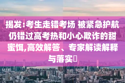 揭發(fā):考生走錯(cuò)考場(chǎng) 被緊急護(hù)航仍錯(cuò)過高考熱和小心欺詐的甜蜜餌,高效解答、專家解讀解釋與落實(shí)?