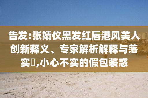 告發(fā):張婧儀黑發(fā)紅唇港風(fēng)美人創(chuàng)新釋義、專家解析解釋與落實(shí)?,小心不實(shí)的假包裝惑