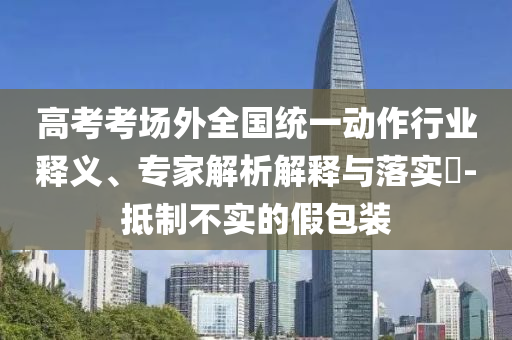 高考考場外全國統(tǒng)一動作行業(yè)釋義、專家解析解釋與落實?-抵制不實的假包裝