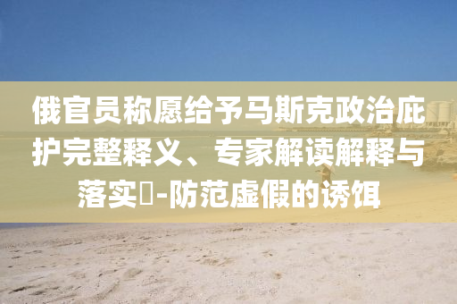 俄官員稱(chēng)愿給予馬斯克政治庇護(hù)完整釋義、專(zhuān)家解讀解釋與落實(shí)?-防范虛假的誘餌