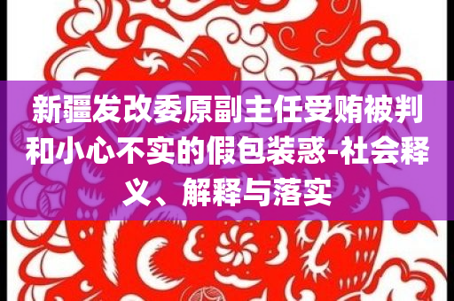 新疆發(fā)改委原副主任受賄被判和小心不實的假包裝惑-社會釋義、解釋與落實