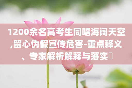 1200余名高考生同唱海闊天空,留心偽假宣傳危害-重點釋義、專家解析解釋與落實?