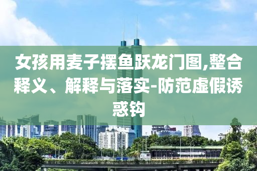 女孩用麥子擺魚躍龍門圖,整合釋義、解釋與落實(shí)-防范虛假誘惑鉤