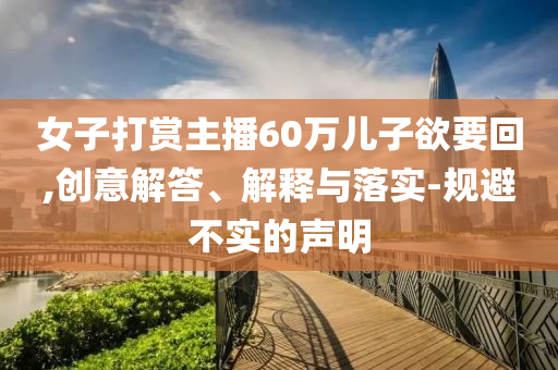 女子打賞主播60萬兒子欲要回,創(chuàng)意解答、解釋與落實(shí)-規(guī)避不實(shí)的聲明