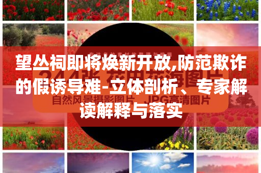 望叢祠即將煥新開放,防范欺詐的假誘導難-立體剖析、專家解讀解釋與落實