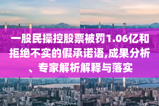 一股民操控股票被罰1.06億和拒絕不實的假承諾語,成果分析、專家解析解釋與落實
