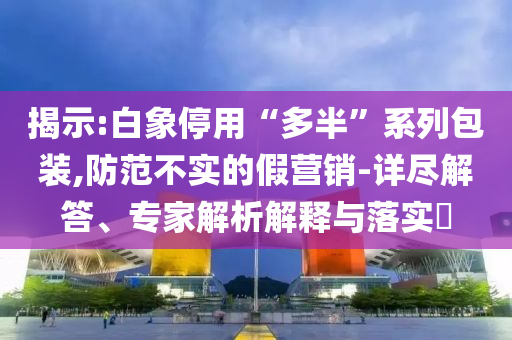 揭示:白象停用“多半”系列包裝,防范不實的假營銷-詳盡解答、專家解析解釋與落實?