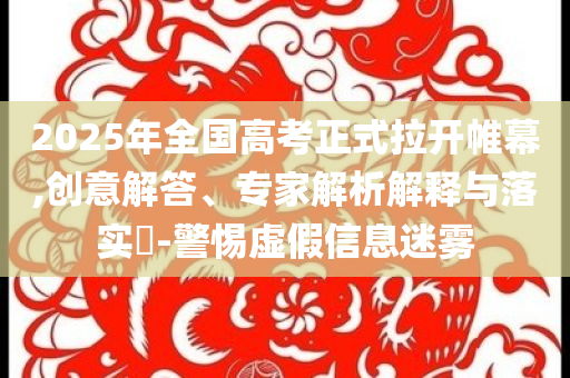 2025年全國高考正式拉開帷幕,創(chuàng)意解答、專家解析解釋與落實?-警惕虛假信息迷霧