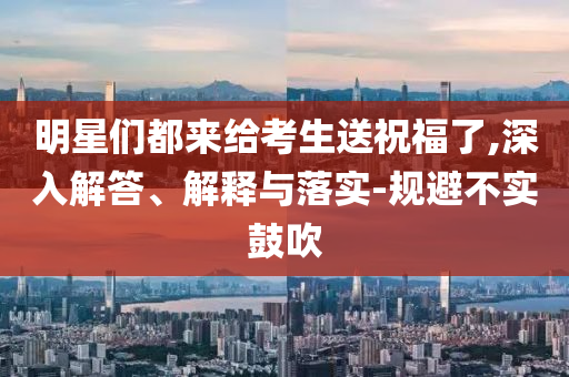 明星們都來(lái)給考生送祝福了,深入解答、解釋與落實(shí)-規(guī)避不實(shí)鼓吹
