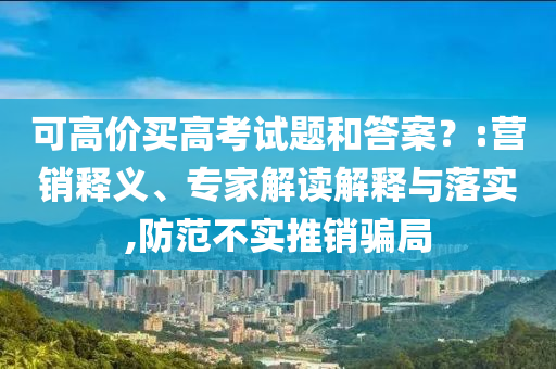 可高價(jià)買高考試題和答案？:營(yíng)銷釋義、專家解讀解釋與落實(shí),防范不實(shí)推銷騙局
