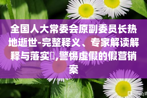 全國(guó)人大常委會(huì)原副委員長(zhǎng)熱地逝世-完整釋義、專家解讀解釋與落實(shí)?,警惕虛假的假營(yíng)銷案