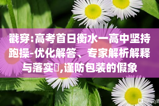 戳穿:高考首日衡水一高中堅持跑操-優(yōu)化解答、專家解析解釋與落實?,謹防包裝的假象