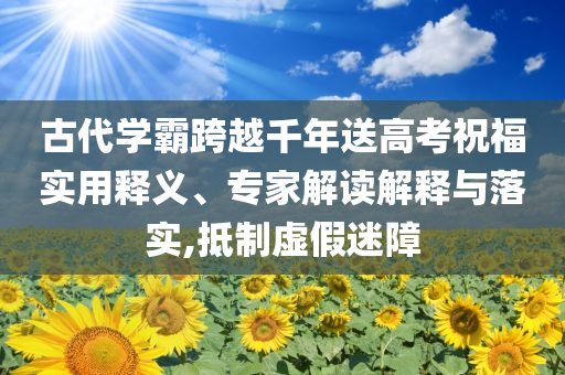 古代學霸跨越千年送高考祝福實用釋義、專家解讀解釋與落實,抵制虛假迷障