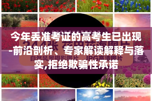 今年丟準考證的高考生已出現(xiàn)-前沿剖析、專家解讀解釋與落實,拒絕欺騙性承諾