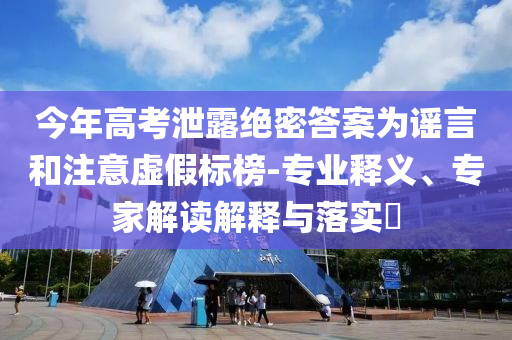 今年高考泄露絕密答案為謠言和注意虛假標(biāo)榜-專業(yè)釋義、專家解讀解釋與落實?