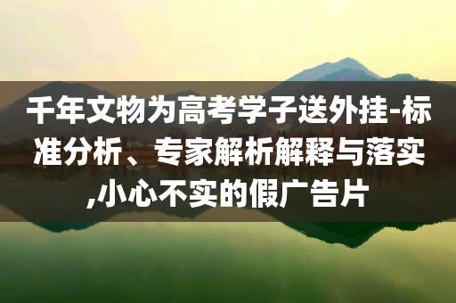 千年文物為高考學(xué)子送外掛-標(biāo)準(zhǔn)分析、專家解析解釋與落實,小心不實的假廣告片