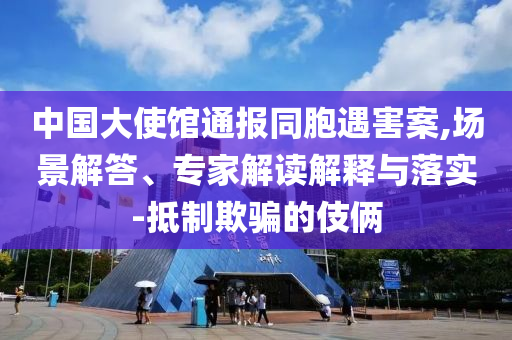 中國大使館通報同胞遇害案,場景解答、專家解讀解釋與落實-抵制欺騙的伎倆