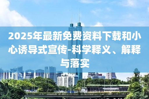 2025年最新免費資料下載和小心誘導(dǎo)式宣傳-科學(xué)釋義、解釋與落實