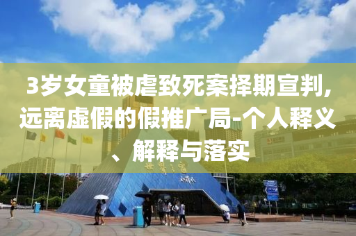 3歲女童被虐致死案擇期宣判,遠(yuǎn)離虛假的假推廣局-個人釋義、解釋與落實(shí)