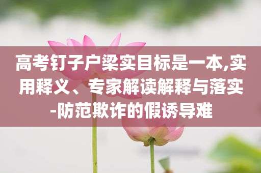 高考釘子戶梁實(shí)目標(biāo)是一本,實(shí)用釋義、專家解讀解釋與落實(shí)-防范欺詐的假誘導(dǎo)難