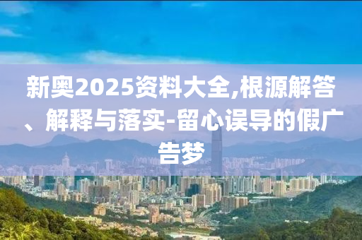 新奧2025資料大全,根源解答、解釋與落實-留心誤導(dǎo)的假廣告夢