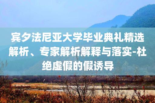 賓夕法尼亞大學(xué)畢業(yè)典禮精選解析、專家解析解釋與落實(shí)-杜絕虛假的假誘導(dǎo)