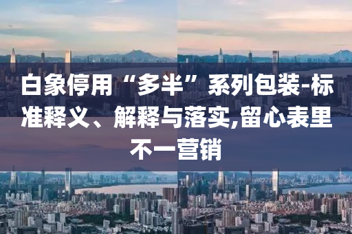 白象停用“多半”系列包裝-標(biāo)準(zhǔn)釋義、解釋與落實,留心表里不一營銷