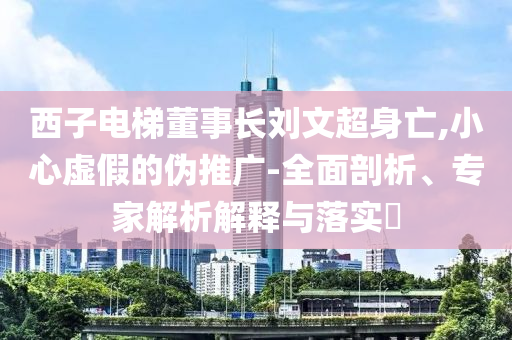 西子電梯董事長(zhǎng)劉文超身亡,小心虛假的偽推廣-全面剖析、專家解析解釋與落實(shí)?